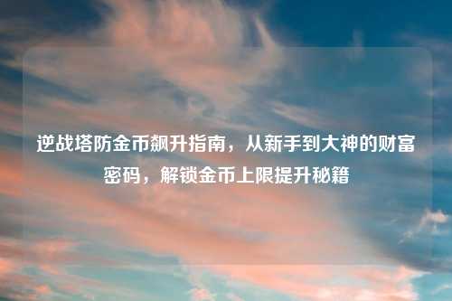 逆战塔防金币飙升指南，从新手到大神的财富密码，解锁金币上限提升秘籍
