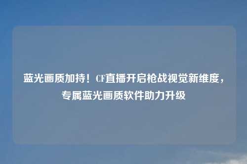 蓝光画质加持！CF直播开启枪战视觉新维度，专属蓝光画质软件助力升级