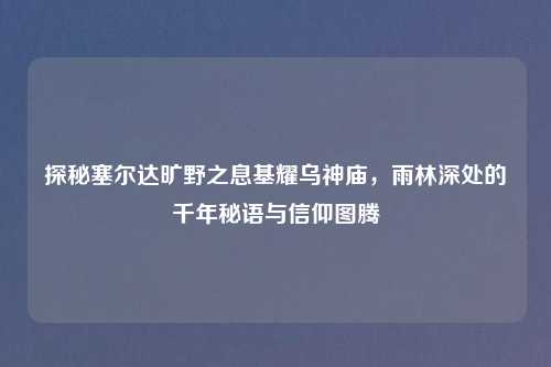 探秘塞尔达旷野之息基耀乌神庙，雨林深处的千年秘语与信仰图腾
