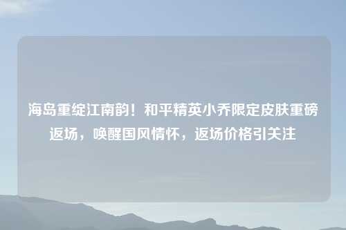 海岛重绽江南韵！和平精英小乔限定皮肤重磅返场，唤醒国风情怀，返场价格引关注