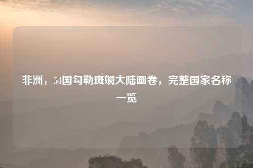 非洲，54国勾勒斑斓大陆画卷，完整国家名称一览