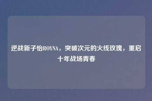 逆战新子怡ROYNA，突破次元的火线玫瑰，重启十年战场青春