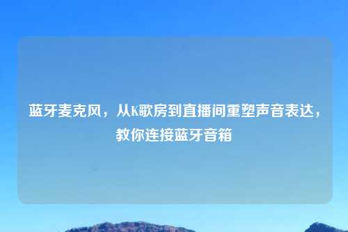 蓝牙麦克风，从K歌房到直播间重塑声音表达，教你连接蓝牙音箱