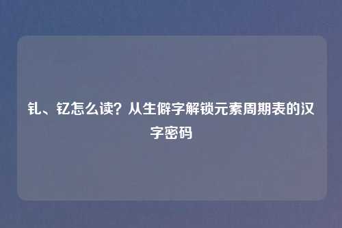 钆、钇怎么读？从生僻字解锁元素周期表的汉字密码