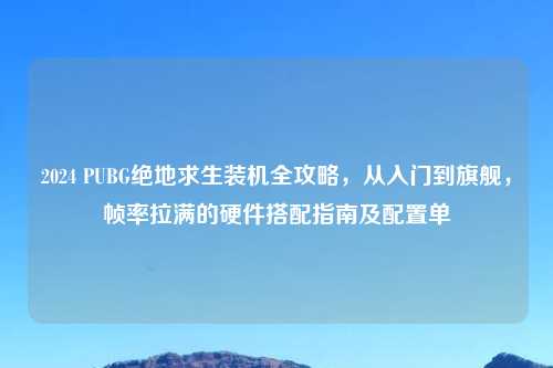 2024 PUBG绝地求生装机全攻略，从入门到旗舰，帧率拉满的硬件搭配指南及配置单