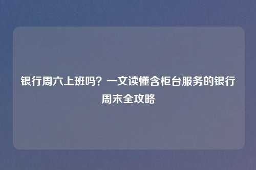 银行周六上班吗？一文读懂含柜台服务的银行周末全攻略