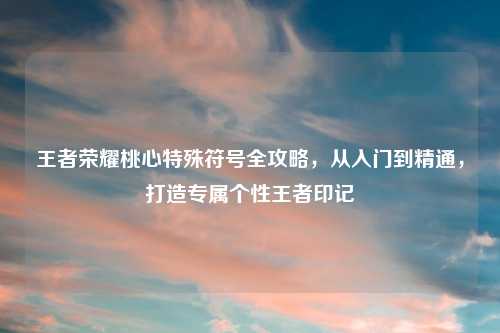 王者荣耀桃心特殊符号全攻略，从入门到精通，打造专属个性王者印记