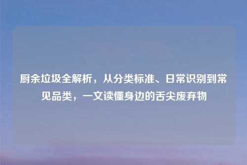 厨余垃圾全解析，从分类标准、日常识别到常见品类，一文读懂身边的舌尖废弃物