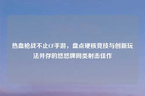 热血枪战不止CF手游，盘点硬核竞技与创新玩法并存的悠悠牌同类射击佳作