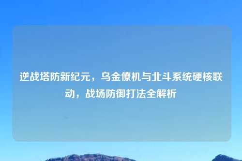 逆战塔防新纪元，乌金僚机与北斗系统硬核联动，战场防御打法全解析