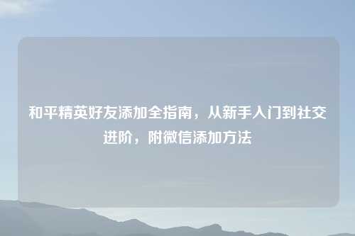 和平精英好友添加全指南，从新手入门到社交进阶，附微信添加     