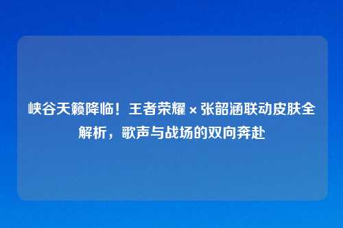 峡谷天籁降临！王者荣耀×张韶涵联动皮肤全解析，歌声与战场的双向奔赴