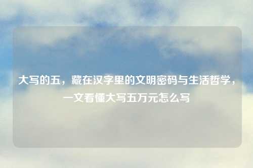 大写的五，藏在汉字里的文明密码与生活哲学，一文看懂大写五万元怎么写
