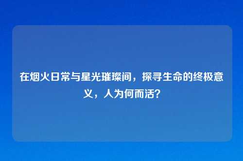 在烟火日常与星光璀璨间，探寻生命的终极意义，人为何而活？