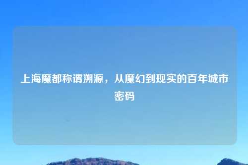 上海魔都称谓溯源，从魔幻到现实的百年城市密码