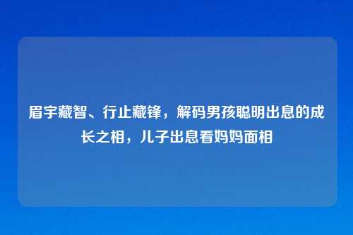 眉宇藏智、行止藏锋，解码男孩聪明出息的成长之相，儿子出息看妈妈面相