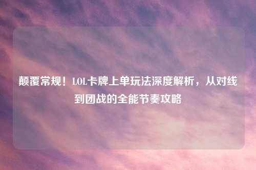 颠覆常规！LOL卡牌上单玩法深度解析，从对线到团战的全能节奏攻略