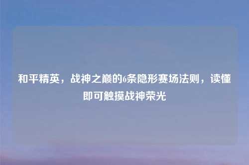 和平精英，战神之巅的6条隐形赛场法则，读懂即可触摸战神荣光