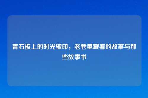 青石板上的时光辙印，老巷里藏着的故事与那些故事书