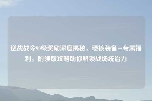 逆战战令90级奖励深度揭秘，硬核装备+专属福利，附领取攻略助你解锁战场统治力