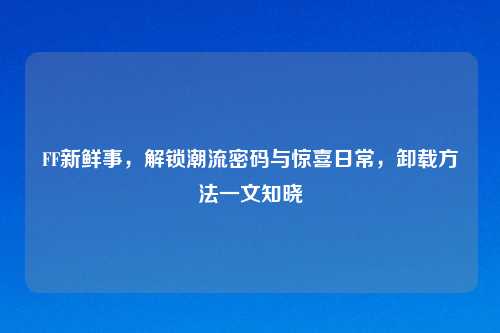 FF新鲜事，解锁潮流密码与惊喜日常，卸载     一文知晓