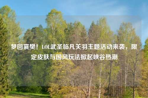 梦回襄樊！LOL武圣临凡关羽主题活动来袭，限定皮肤与国风玩法掀起峡谷热潮