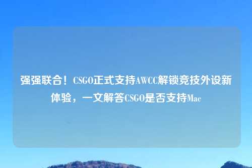 强强联合！CSGO正式支持AWCC解锁竞技外设新体验，一文解答CSGO是否支持Mac