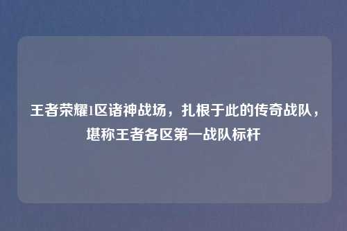 王者荣耀1区诸神战场，扎根于此的传奇战队，堪称王者各区之一战队标杆