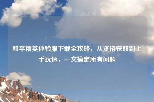 和平精英体验服下载全攻略，从资格获取到上手玩透，一文搞定所有问题