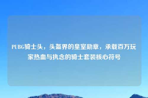 PUBG骑士头，头盔界的皇室勋章，承载百万玩家热血与执念的骑士套装核心符号