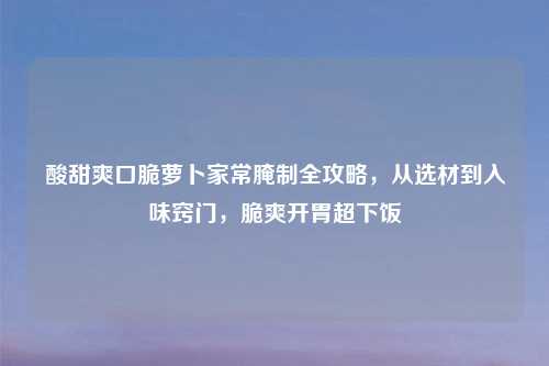 酸甜爽口脆萝卜家常腌制全攻略，从选材到入味窍门，脆爽开胃超下饭