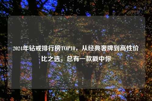 2024年钻戒排行榜TOP10，从经典奢牌到高性价比之选，总有一款戳中你