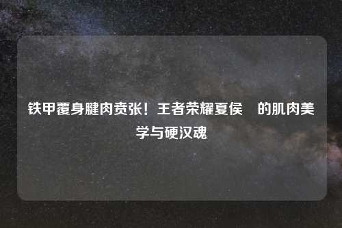 铁甲覆身腱肉贲张！王者荣耀夏侯惇的肌肉美学与硬汉魂