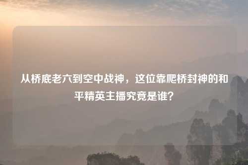 从桥底老六到空中战神，这位靠爬桥封神的和平精英主播究竟是谁？