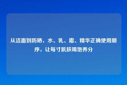 从洁面到防晒，水、乳、霜、精华正确使用顺序，让每寸肌肤喝饱养分