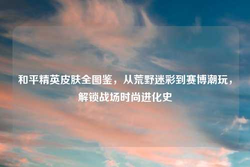 和平精英皮肤全图鉴，从荒野迷彩到赛博潮玩，解锁战场时尚进化史