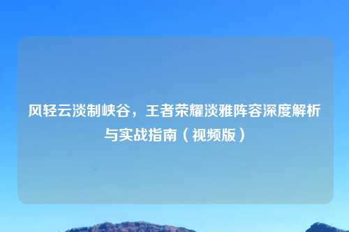风轻云淡制峡谷，王者荣耀淡雅阵容深度解析与实战指南（视频版）