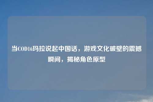 当COD16玛拉说起中国话，游戏文化破壁的震撼瞬间，揭秘角色原型