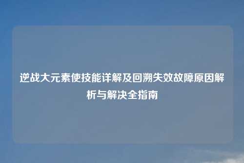 逆战大元素使技能详解及回溯失效故障原因解析与解决全指南