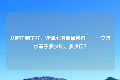 从厨房到工程，读懂水的重量密码——一立方水等于多少吨、多少斤？