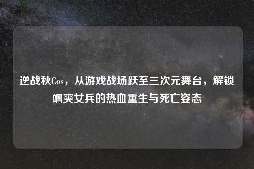 逆战秋Cos，从游戏战场跃至三次元舞台，解锁飒爽女兵的热血重生与死亡姿态