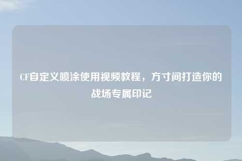CF自定义喷涂使用视频教程，方寸间打造你的战场专属印记
