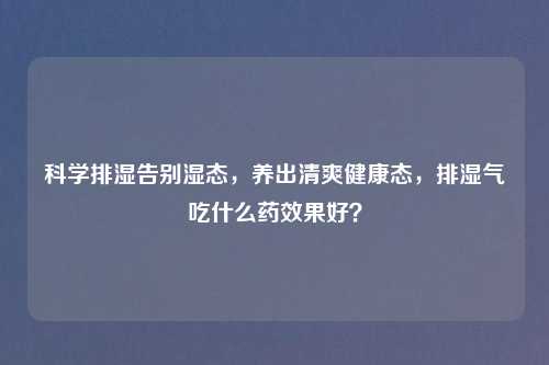 科学排湿告别湿态，养出清爽健康态，排湿气吃什么药效果好？