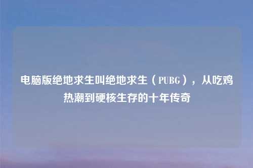 电脑版绝地求生叫绝地求生（PUBG），从吃鸡热潮到硬核生存的十年传奇