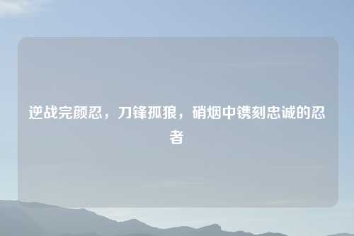 逆战完颜忍，刀锋孤狼，硝烟中镌刻忠诚的忍者