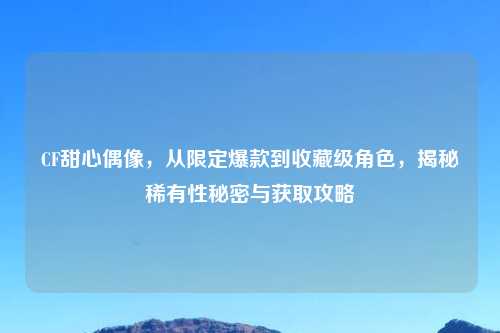 CF甜心偶像，从限定爆款到收藏级角色，揭秘稀有性秘密与获取攻略