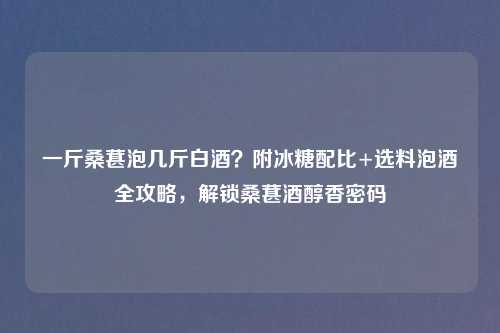 一斤桑葚泡几斤白酒？附冰糖配比+选料泡酒全攻略，解锁桑葚酒醇香密码