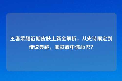 王者荣耀近期皮肤上新全解析，从史诗限定到传说典藏，哪款戳中你心巴？