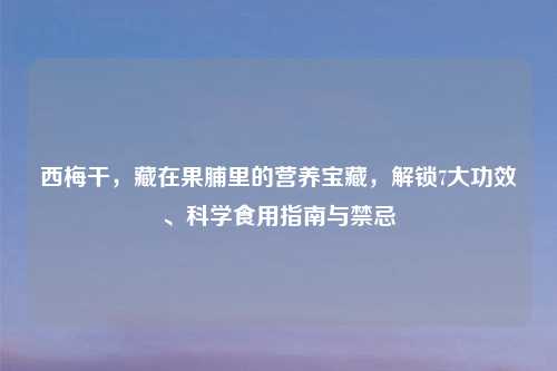 西梅干，藏在果脯里的营养宝藏，解锁7大功效、科学食用指南与禁忌