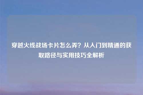 穿越火线战场卡片怎么弄？从入门到精通的获取路径与实用技巧全解析